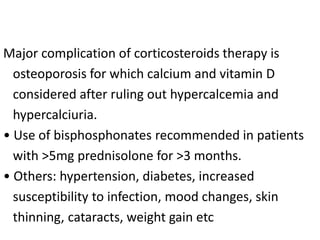 Major complication of corticosteroids therapy is
osteoporosis for which calcium and vitamin D
considered after ruling out hypercalcemia and
hypercalciuria.
• Use of bisphosphonates recommended in patients
with >5mg prednisolone for >3 months.
• Others: hypertension, diabetes, increased
susceptibility to infection, mood changes, skin
thinning, cataracts, weight gain etc
 