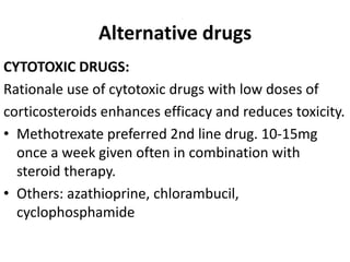 Alternative drugs
CYTOTOXIC DRUGS:
Rationale use of cytotoxic drugs with low doses of
corticosteroids enhances efficacy and reduces toxicity.
• Methotrexate preferred 2nd line drug. 10-15mg
once a week given often in combination with
steroid therapy.
• Others: azathioprine, chlorambucil,
cyclophosphamide
 