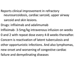 Reports clinical improvement in refractory
neurosarcoidosis, cardiac sarcoid, upper airway
sarcoid and skin lesions.
Drugs: infliximab and adalimumab
Infliximab- 3-5mg/kg intravenous infusion on weeks
0 and 2 with repeat dose every 4-8 weeks thereafter.
Concern is reactivation of latent tuberculosis and
other opportunistic infections. And also lymphomas,
new onset and worsening of congestive cardiac
failure and demyelinating diseases
 