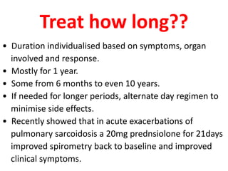 Treat how long??
• Duration individualised based on symptoms, organ
involved and response.
• Mostly for 1 year.
• Some from 6 months to even 10 years.
• If needed for longer periods, alternate day regimen to
minimise side effects.
• Recently showed that in acute exacerbations of
pulmonary sarcoidosis a 20mg prednsiolone for 21days
improved spirometry back to baseline and improved
clinical symptoms.
 