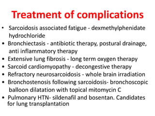 Treatment of complications
• Sarcoidosis associated fatigue - dexmethylphenidate
hydrochloride
• Bronchiectasis - antibiotic therapy, postural drainage,
anti inflammatory therapy
• Extensive lung fibrosis - long term oxygen therapy
• Sarcoid cardiomyopathy - decongestive therapy
• Refractory neurosarcoidosis - whole brain irradiation
• Bronchostenosis following sarcoidosis- bronchoscopic
balloon dilatation with topical mitomycin C
• Pulmonary HTN- sildenafil and bosentan. Candidates
for lung transplantation
 