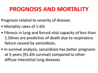 PROGNOSIS AND MORTALITY
Prognosis related to severity of disease.
• Mortality rates of 1-6%
• Fibrosis in lung and forced vital capacity of less than
1.5litres are predictive of death due to respiratory
failure caused by sarcoidosis.
• In survival analysis, sarcoidosis has better prognosis
at 5 years (91.6% survival) compared to other
diffuse interstitial lung diseases
 