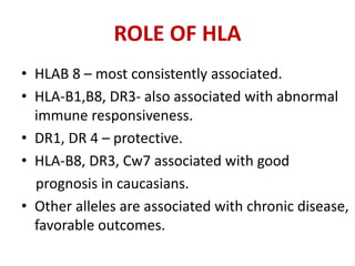 ROLE OF HLA
• HLAB 8 – most consistently associated.
• HLA-B1,B8, DR3- also associated with abnormal
immune responsiveness.
• DR1, DR 4 – protective.
• HLA-B8, DR3, Cw7 associated with good
prognosis in caucasians.
• Other alleles are associated with chronic disease,
favorable outcomes.
 
