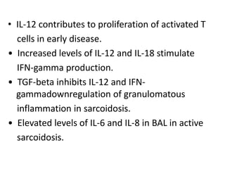 • IL-12 contributes to proliferation of activated T
cells in early disease.
• Increased levels of IL-12 and IL-18 stimulate
IFN-gamma production.
• TGF-beta inhibits IL-12 and IFN-
gammadownregulation of granulomatous
inflammation in sarcoidosis.
• Elevated levels of IL-6 and IL-8 in BAL in active
sarcoidosis.
 