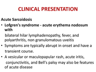 CLINICAL PRESENTATION
Acute Sarcoidosis
• Lofgren's syndrome - acute erythema nodosum
with
bilateral hilar lymphadenopathy, fever, and
polyarthritis, non granulomatous uveitis
• Symptoms are typically abrupt in onset and have a
transient course.
• A vesicular or maculopapular rash, acute iritis,
conjunctivitis, and Bell's palsy may also be features
of acute disease
 