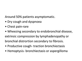 Around 50% patients asymptomatic.
• Dry cough and dyspnoea
• Chest pain-rare
• Wheezing secondary to endobronchial disease,
extrinsic compression by lymphadenopathy or
bronchial distrortion secondary to fibrosis.
• Productive cough- traction bronchiectasis
• Hemoptysis- bronchiectasis or aspergilloma
 