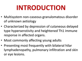 INTRODUCTION
• Multisystem non-caseous granulomatous disorder
of unknown aetiology
• Characterized by depression of cutaneous delayed
type hypersenstivity and heightened Th1 immune
response in affected organs.
• Most commonly affecting young adults
• Presenting most frequently with bilateral hilar
lymphadenopathy, pulmonary infiltration and skin
or eye lesions.
 