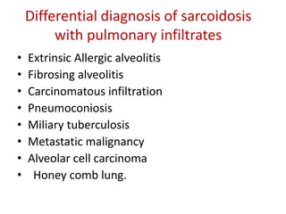 Differential diagnosis of sarcoidosis
with pulmonary infiltrates
• Extrinsic Allergic alveolitis
• Fibrosing alveolitis
• Carcinomatous infiltration
• Pneumoconiosis
• Miliary tuberculosis
• Metastatic malignancy
• Alveolar cell carcinoma
• Honey comb lung.
 