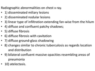 Radiographic abnormalities on chest x ray.
• 1) disseminated miliary lesions
• 2) disseminated nodular lesions
• 3) linear type of infiltration extending fan-wise from the hilum
• 4) diffuse and confluent patchy shadows;
• 5) diffuse fibrosis
• 6) diffuse fibrosis with cavitation
• 7) diffuse ground-glass shadowing
• 8) changes similar to chronic tuberculosis as regards location
and distribution
• 9) bilateral confluent massive opacities resembling areas of
pneumonia
• 10) atelectasis.
 