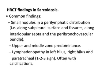HRCT findings in Sarcoidosis.
• Common findings:
– Small nodules in a perilymphatic distribution
(i.e. along subpleural surface and fissures, along
interlobular septa and the peribronchovascular
bundle).
– Upper and middle zone predominance.
– Lymphadenopathy in left hilus, right hilus and
paratracheal (1-2-3 sign). Often with
calcifications.
 