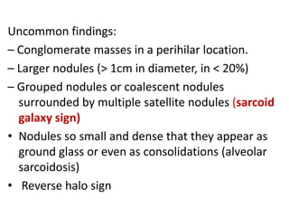 Uncommon findings:
– Conglomerate masses in a perihilar location.
– Larger nodules (> 1cm in diameter, in < 20%)
– Grouped nodules or coalescent nodules
surrounded by multiple satellite nodules (sarcoid
galaxy sign)
• Nodules so small and dense that they appear as
ground glass or even as consolidations (alveolar
sarcoidosis)
• Reverse halo sign
 