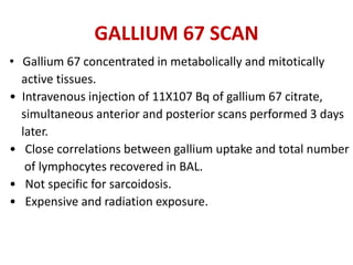 GALLIUM 67 SCAN
• Gallium 67 concentrated in metabolically and mitotically
active tissues.
• Intravenous injection of 11X107 Bq of gallium 67 citrate,
simultaneous anterior and posterior scans performed 3 days
later.
• Close correlations between gallium uptake and total number
of lymphocytes recovered in BAL.
• Not specific for sarcoidosis.
• Expensive and radiation exposure.
 