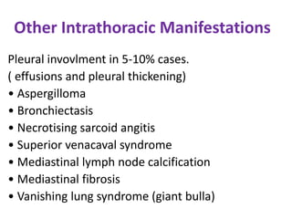 Other Intrathoracic Manifestations
Pleural invovlment in 5-10% cases.
( effusions and pleural thickening)
• Aspergilloma
• Bronchiectasis
• Necrotising sarcoid angitis
• Superior venacaval syndrome
• Mediastinal lymph node calcification
• Mediastinal fibrosis
• Vanishing lung syndrome (giant bulla)
 