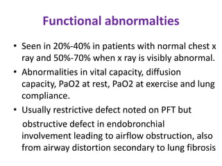 Functional abnormalties
• Seen in 20%-40% in patients with normal chest x
ray and 50%-70% when x ray is visibly abnormal.
• Abnormalities in vital capacity, diffusion
capacity, PaO2 at rest, PaO2 at exercise and lung
compliance.
• Usually restrictive defect noted on PFT but
obstructive defect in endobronchial
involvement leading to airflow obstruction, also
from airway distortion secondary to lung fibrosis
 