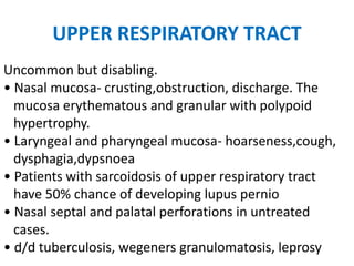 UPPER RESPIRATORY TRACT
Uncommon but disabling.
• Nasal mucosa- crusting,obstruction, discharge. The
mucosa erythematous and granular with polypoid
hypertrophy.
• Laryngeal and pharyngeal mucosa- hoarseness,cough,
dysphagia,dypsnoea
• Patients with sarcoidosis of upper respiratory tract
have 50% chance of developing lupus pernio
• Nasal septal and palatal perforations in untreated
cases.
• d/d tuberculosis, wegeners granulomatosis, leprosy
 