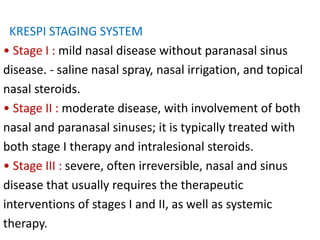 KRESPI STAGING SYSTEM
• Stage I : mild nasal disease without paranasal sinus
disease. - saline nasal spray, nasal irrigation, and topical
nasal steroids.
• Stage II : moderate disease, with involvement of both
nasal and paranasal sinuses; it is typically treated with
both stage I therapy and intralesional steroids.
• Stage III : severe, often irreversible, nasal and sinus
disease that usually requires the therapeutic
interventions of stages I and II, as well as systemic
therapy.
 