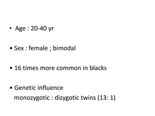 • Age : 20-40 yr
• Sex : female ; bimodal
• 16 times more common in blacks
• Genetic influence
monozygotic : dizygotic twins (13: 1)
 