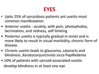 EYES
• Upto 25% of sarcoidosis patients ant uveitis most
common manifestation.
• Anterior uveitis - acutely, with pain, photophobia,
lacrimation, and redness, self limiting
• Posterior uveitis is typically gradual in onset and is
more likely to result in visual morbidity, chronic form of
disease.
• Chronic uveitis leads to glaucoma, cataracts and
blindness ,Keratoconjunctivitis sicca Papilledema
• 10% of patients with sarcoid-associated uveitis
develop blindness in at least one eye
 