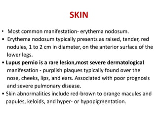 SKIN
• Most common manifestation- erythema nodosum.
• Erythema nodosum typically presents as raised, tender, red
nodules, 1 to 2 cm in diameter, on the anterior surface of the
lower legs.
• Lupus pernio is a rare lesion,most severe dermatological
manifesation - purplish plaques typically found over the
nose, cheeks, lips, and ears. Associated with poor prognosis
and severe pulmonary disease.
• Skin abnormalities include red-brown to orange macules and
papules, keloids, and hyper- or hypopigmentation.
 