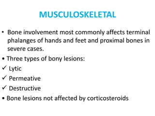 MUSCULOSKELETAL
• Bone involvement most commonly affects terminal
phalanges of hands and feet and proximal bones in
severe cases.
• Three types of bony lesions:
 Lytic
 Permeative
 Destructive
• Bone lesions not affected by corticosteroids
 