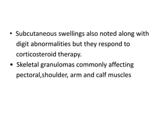 • Subcutaneous swellings also noted along with
digit abnormalities but they respond to
corticosteroid therapy.
• Skeletal granulomas commonly affecting
pectoral,shoulder, arm and calf muscles
 