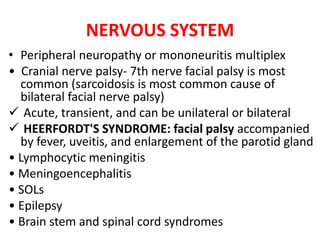 NERVOUS SYSTEM
• Peripheral neuropathy or mononeuritis multiplex
• Cranial nerve palsy- 7th nerve facial palsy is most
common (sarcoidosis is most common cause of
bilateral facial nerve palsy)
 Acute, transient, and can be unilateral or bilateral
 HEERFORDT'S SYNDROME: facial palsy accompanied
by fever, uveitis, and enlargement of the parotid gland
• Lymphocytic meningitis
• Meningoencephalitis
• SOLs
• Epilepsy
• Brain stem and spinal cord syndromes
 