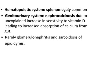 • Hematopoietic system: splenomegaly common
• Genitourinary system: nephrocalcinosis due to
unexplained increase in senstivity to vitamin D
leading to increased absorption of calcium from
gut.
• Rarely glomerulonephritis and sarcoidosis of
epididymis.
 