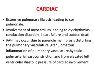 CARDIAC
• Extensive pulmonary fibrosis leading to cor
pulmonale.
• Involvement of myocardium leading to dysrhythmias,
conduction disorders, heart failure and sudden death.
• PAH may occur due to parenchymal fibrosis distorting
the pulmonary vasculature, granulomatous
inflammation of pulmonary vasculature,hypoxic
pulm arterial vasoconstriction and from elevated left
ventricular diastolic pressure of cardiac involvement
 