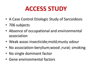 ACCESS STUDY
• A Case Control Etiologic Study of Sarcoidosis
• 706 subjects
• Absence of occupational and environmental
association
• Weak assoc-insecticide;mold;musty odour
• No association-berylium;wood ;rural; smoking
• No single dominant factor
• Gene environmental factors
 