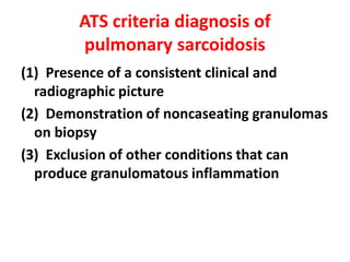 ATS criteria diagnosis of
pulmonary sarcoidosis
(1) Presence of a consistent clinical and
radiographic picture
(2) Demonstration of noncaseating granulomas
on biopsy
(3) Exclusion of other conditions that can
produce granulomatous inflammation
 