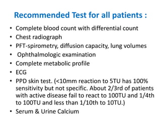 Recommended Test for all patients :
• Complete blood count with differential count
• Chest radiograph
• PFT-spirometry, diffusion capacity, lung volumes
• Ophthalmologic examination
• Complete metabolic profile
• ECG
• PPD skin test. (<10mm reaction to 5TU has 100%
sensitivity but not specific. About 2/3rd of patients
with active disease fail to react to 100TU and 1/4th
to 100TU and less than 1/10th to 10TU.)
• Serum & Urine Calcium
 