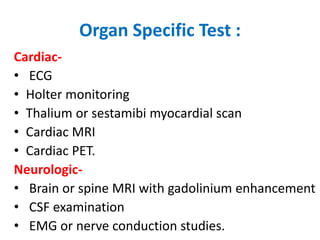 Organ Specific Test :
Cardiac-
• ECG
• Holter monitoring
• Thalium or sestamibi myocardial scan
• Cardiac MRI
• Cardiac PET.
Neurologic-
• Brain or spine MRI with gadolinium enhancement
• CSF examination
• EMG or nerve conduction studies.
 
