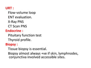 URT :
Flow-volume loop
ENT evaluation.
X-Ray PNS
CT Scan PNS
Endocrine :
Pituitary function test
Thyroid profile.
Biopsy :
Tissue biopsy is essential.
Biopsy almost always +ve if skin, lymphnodes,
conjunctiva involved accessible sites.
 