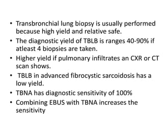 • Transbronchial lung biopsy is usually performed
because high yield and relative safe.
• The diagnostic yield of TBLB is ranges 40-90% if
atleast 4 biopsies are taken.
• Higher yield if pulmonary infiltrates an CXR or CT
scan shows.
• TBLB in advanced fibrocystic sarcoidosis has a
low yield.
• TBNA has diagnostic sensitivity of 100%
• Combining EBUS with TBNA increases the
sensitivity
 