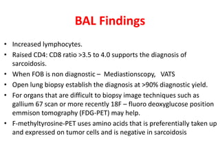 BAL Findings
• Increased lymphocytes.
• Raised CD4: CD8 ratio >3.5 to 4.0 supports the diagnosis of
sarcoidosis.
• When FOB is non diagnostic – Mediastionscopy, VATS
• Open lung biopsy establish the diagnosis at >90% diagnostic yield.
• For organs that are difficult to biopsy image techniques such as
gallium 67 scan or more recently 18F – fluoro deoxyglucose position
emmison tomography (FDG-PET) may help.
• F-methyltyrosine-PET uses amino acids that is preferentially taken up
and expressed on tumor cells and is negative in sarcoidosis
 