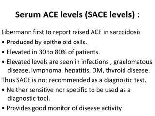 Serum ACE levels (SACE levels) :
Libermann first to report raised ACE in sarcoidosis
• Produced by epitheloid cells.
• Elevated in 30 to 80% of patients.
• Elevated levels are seen in infections , graulomatous
disease, lymphoma, hepatitis, DM, thyroid disease.
Thus SACE is not recommended as a diagnostic test.
• Neither sensitive nor specific to be used as a
diagnostic tool.
• Provides good monitor of disease activity
 