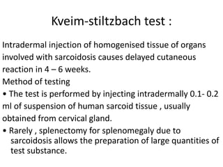 Kveim-stiltzbach test :
Intradermal injection of homogenised tissue of organs
involved with sarcoidosis causes delayed cutaneous
reaction in 4 – 6 weeks.
Method of testing
• The test is performed by injecting intradermally 0.1- 0.2
ml of suspension of human sarcoid tissue , usually
obtained from cervical gland.
• Rarely , splenectomy for splenomegaly due to
sarcoidosis allows the preparation of large quantities of
test substance.
 