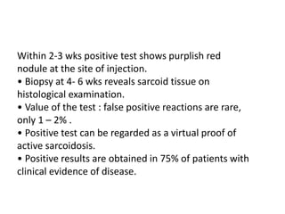 Within 2-3 wks positive test shows purplish red
nodule at the site of injection.
• Biopsy at 4- 6 wks reveals sarcoid tissue on
histological examination.
• Value of the test : false positive reactions are rare,
only 1 – 2% .
• Positive test can be regarded as a virtual proof of
active sarcoidosis.
• Positive results are obtained in 75% of patients with
clinical evidence of disease.
 