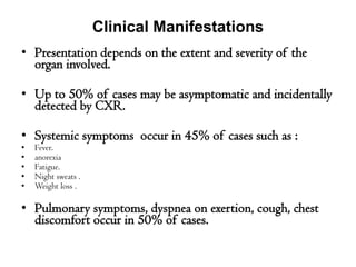 • Presentation depends on the extent and severity of the
organ involved.
• Up to 50% of cases may be asymptomatic and incidentally
detected by CXR.
• Systemic symptoms occur in 45% of cases such as :
• Fever.
• anorexia
• Fatigue.
• Night sweats .
• Weight loss .
• Pulmonary symptoms, dyspnea on exertion, cough, chest
discomfort occur in 50% of cases.
Clinical Manifestations
 
