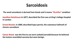 Sarcoidosis
The word sarcoidosis is derived from Greek and it means “fleshlike” condition
Jonathan Hutchinson In 1877, described the first case at King’s College Hospital
in London
Ernest Besnier, in 1889, described lupus pernio, the cutaneous hallmark of
chronic sarcoidosis
Caesar Boeck was the first to use term sarkoid (sarcoid) because he believed
the lesions resembled sarcoma but were benign.
 