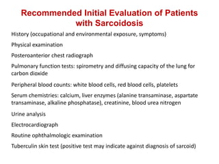 Recommended Initial Evaluation of Patients
with Sarcoidosis
History (occupational and environmental exposure, symptoms)
Physical examination
Posteroanterior chest radiograph
Pulmonary function tests: spirometry and diffusing capacity of the lung for
carbon dioxide
Peripheral blood counts: white blood cells, red blood cells, platelets
Serum chemistries: calcium, liver enzymes (alanine transaminase, aspartate
transaminase, alkaline phosphatase), creatinine, blood urea nitrogen
Urine analysis
Electrocardiograph
Routine ophthalmologic examination
Tuberculin skin test (positive test may indicate against diagnosis of sarcoid)
 
