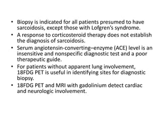 • Biopsy is indicated for all patients presumed to have
sarcoidosis, except those with Lofgren’s syndrome.
• A response to corticosteroid therapy does not establish
the diagnosis of sarcoidosis.
• Serum angiotensin-converting–enzyme (ACE) level is an
insensitive and nonspecific diagnostic test and a poor
therapeutic guide.
• For patients without apparent lung involvement,
18FDG PET is useful in identifying sites for diagnostic
biopsy.
• 18FDG PET and MRI with gadolinium detect cardiac
and neurologic involvement.
 