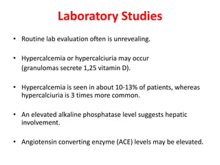 Laboratory Studies
• Routine lab evaluation often is unrevealing.
• Hypercalcemia or hypercalciuria may occur
(granulomas secrete 1,25 vitamin D).
• Hypercalcemia is seen in about 10-13% of patients, whereas
hypercalciuria is 3 times more common.
• An elevated alkaline phosphatase level suggests hepatic
involvement.
• Angiotensin converting enzyme (ACE) levels may be elevated.
 
