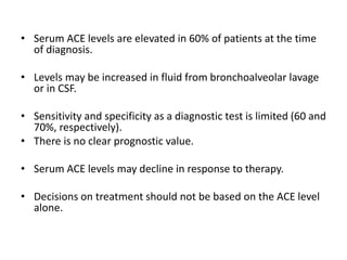 • Serum ACE levels are elevated in 60% of patients at the time
of diagnosis.
• Levels may be increased in fluid from bronchoalveolar lavage
or in CSF.
• Sensitivity and specificity as a diagnostic test is limited (60 and
70%, respectively).
• There is no clear prognostic value.
• Serum ACE levels may decline in response to therapy.
• Decisions on treatment should not be based on the ACE level
alone.
 