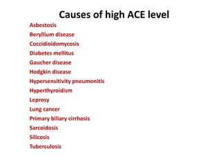 Causes of high ACE level
Asbestosis
Beryllium disease
Coccidioidomycosis
Diabetes mellitus
Gaucher disease
Hodgkin disease
Hypersensitivity pneumonitis
Hyperthyroidism
Leprosy
Lung cancer
Primary biliary cirrhosis
Sarcoidosis
Silicosis
Tuberculosis
 