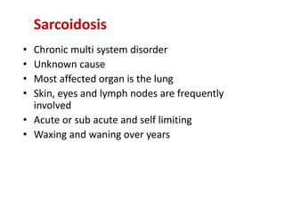 • Chronic multi system disorder
• Unknown cause
• Most affected organ is the lung
• Skin, eyes and lymph nodes are frequently
involved
• Acute or sub acute and self limiting
• Waxing and waning over years
Sarcoidosis
 