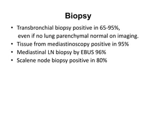 Biopsy
• Transbronchial biopsy positive in 65-95%,
even if no lung parenchymal normal on imaging.
• Tissue from mediastinoscopy positive in 95%
• Mediastinal LN biopsy by EBUS 96%
• Scalene node biopsy positive in 80%
 