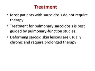 • Most patients with sarcoidosis do not require
therapy.
• Treatment for pulmonary sarcoidosis is best
guided by pulmonary-function studies.
• Deforming sarcoid skin lesions are usually
chronic and require prolonged therapy
Treatment
 