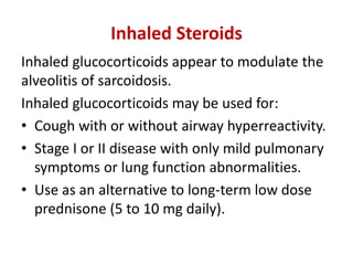 Inhaled Steroids
Inhaled glucocorticoids appear to modulate the
alveolitis of sarcoidosis.
Inhaled glucocorticoids may be used for:
• Cough with or without airway hyperreactivity.
• Stage I or II disease with only mild pulmonary
symptoms or lung function abnormalities.
• Use as an alternative to long-term low dose
prednisone (5 to 10 mg daily).
 