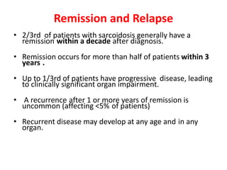 Remission and Relapse
• 2/3rd of patients with sarcoidosis generally have a
remission within a decade after diagnosis.
• Remission occurs for more than half of patients within 3
years .
• Up to 1/3rd of patients have progressive disease, leading
to clinically significant organ impairment.
• A recurrence after 1 or more years of remission is
uncommon (affecting <5% of patients)
• Recurrent disease may develop at any age and in any
organ.
 